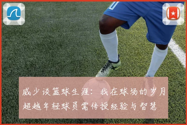 威少谈篮球生涯：我在球场的岁月超越年轻球员需传授经验与智慧