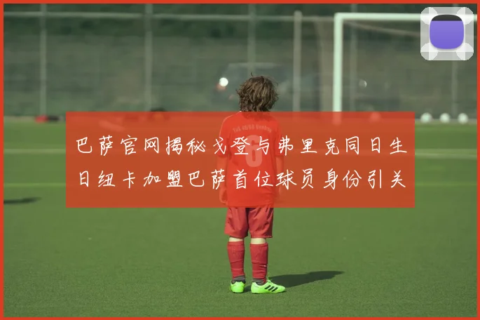 巴萨官网揭秘戈登与弗里克同日生日纽卡加盟巴萨首位球员身份引关注