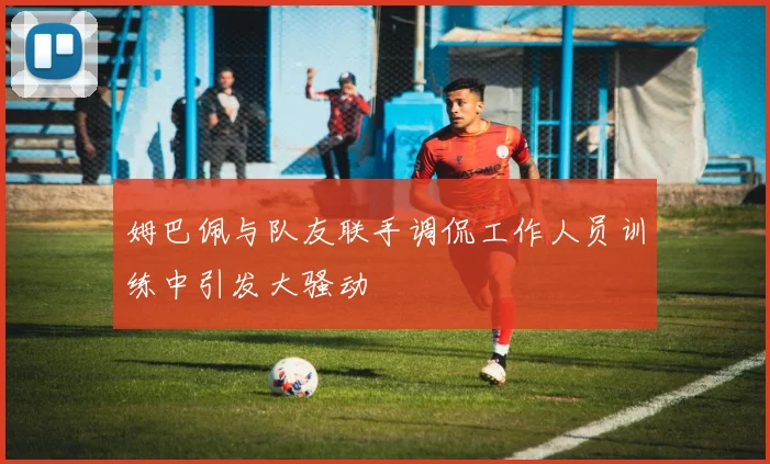 姆巴佩与队友联手调侃工作人员训练中引发大骚动