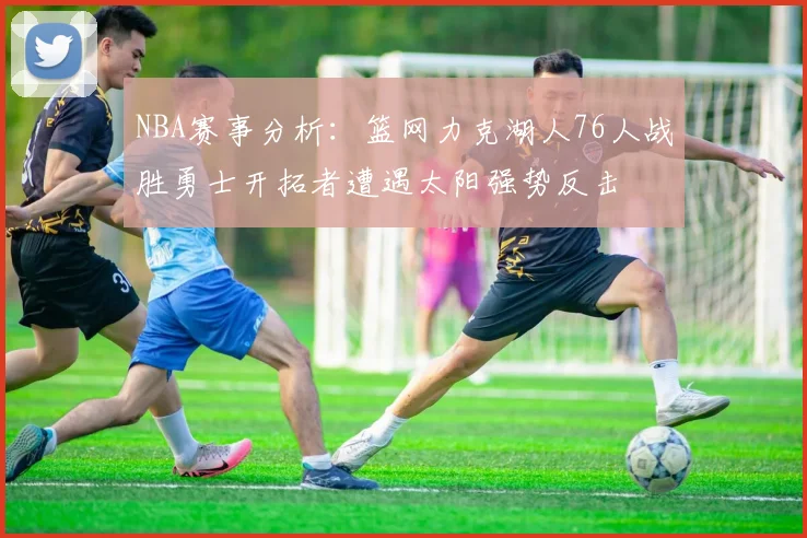 NBA赛事分析：篮网力克湖人76人战胜勇士开拓者遭遇太阳强势反击