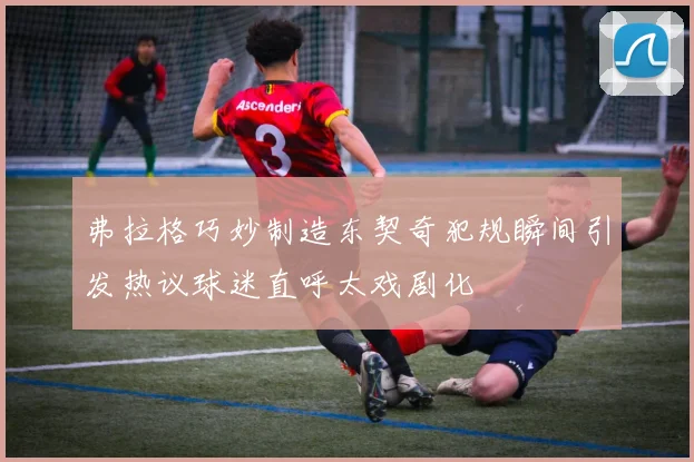 弗拉格巧妙制造东契奇犯规瞬间引发热议球迷直呼太戏剧化