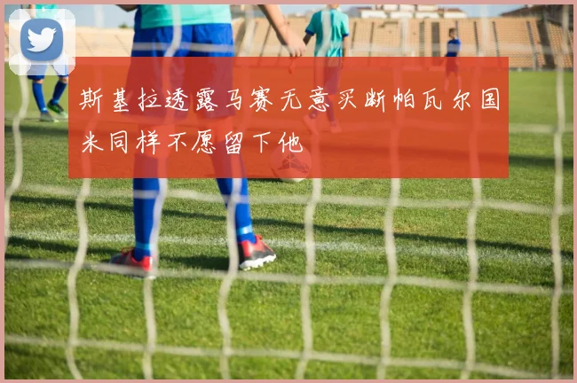 斯基拉透露马赛无意买断帕瓦尔国米同样不愿留下他