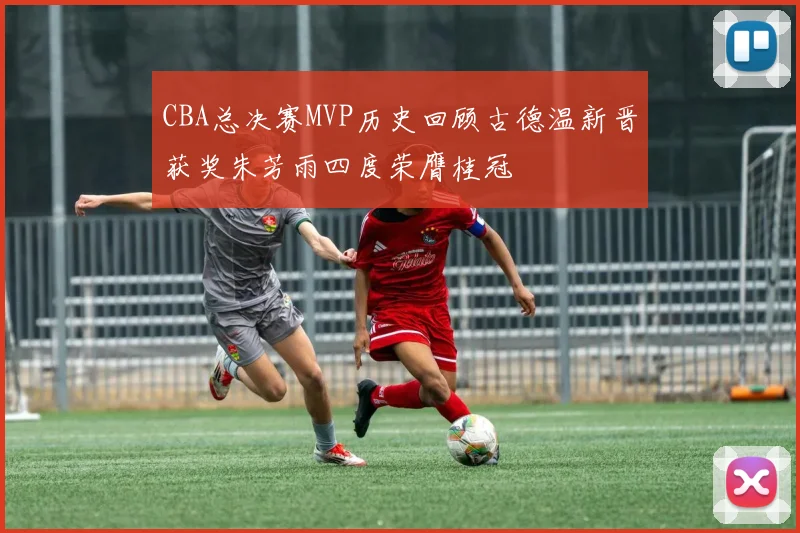 CBA总决赛MVP历史回顾古德温新晋获奖朱芳雨四度荣膺桂冠