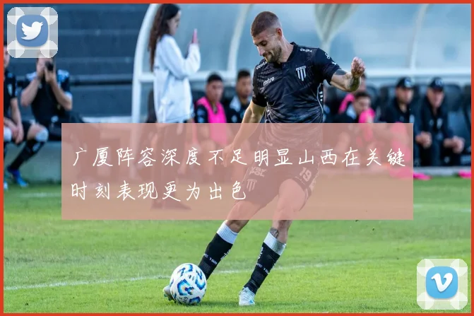 广厦阵容深度不足明显山西在关键时刻表现更为出色
