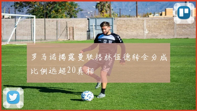 罗马诺揭露曼联格林伍德转会分成比例远超20真相
