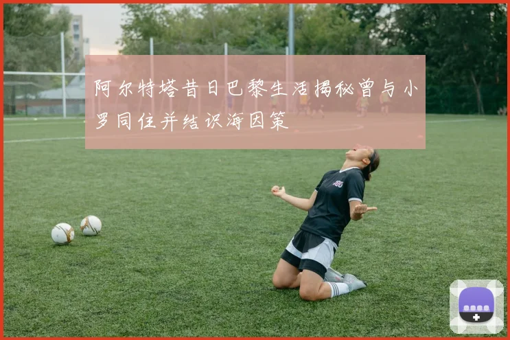 阿尔特塔昔日巴黎生活揭秘曾与小罗同住并结识海因策