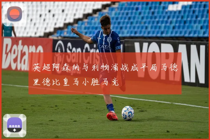 英超阿森纳与利物浦战成平局马德里德比皇马小胜马竞