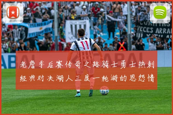 老詹季后赛传奇之路骑士勇士热刺经典对决湖人三度一轮游的恩怨情仇