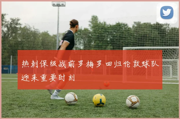 热刺保级战前罗梅罗回归伦敦球队迎来重要时刻