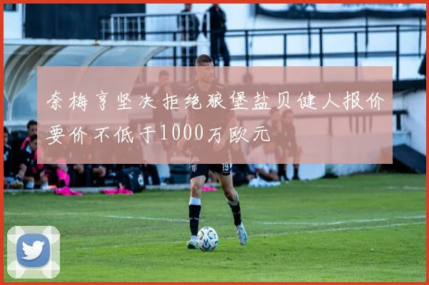 奈梅亨坚决拒绝狼堡盐贝健人报价要价不低于1000万欧元